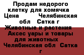 Продам недорого клетку для хомячка › Цена ­ 300 - Челябинская обл., Сатка г. Животные и растения » Аксесcуары и товары для животных   . Челябинская обл.,Сатка г.